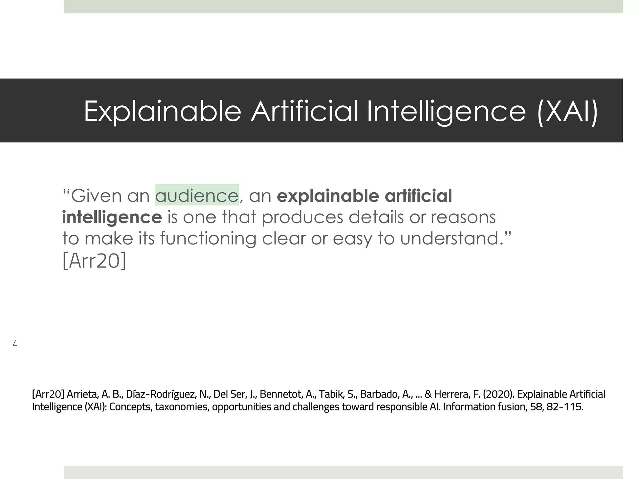 Explainable Artificial Intelligence (XAI)
“Given an audience, an explainable artificial
intelligence is one that produces details or reasons
to make its functioning clear or easy to understand.”
[Arr20]
4
[Arr20] Arrieta, A. B., Díaz-Rodríguez, N., Del Ser, J., Bennetot, A., Tabik, S., Barbado, A., ... & Herrera, F. (2020). Explainable Artificial
Intelligence (XAI): Concepts, taxonomies, opportunities and challenges toward responsible AI. Information fusion, 58, 82-115.
 