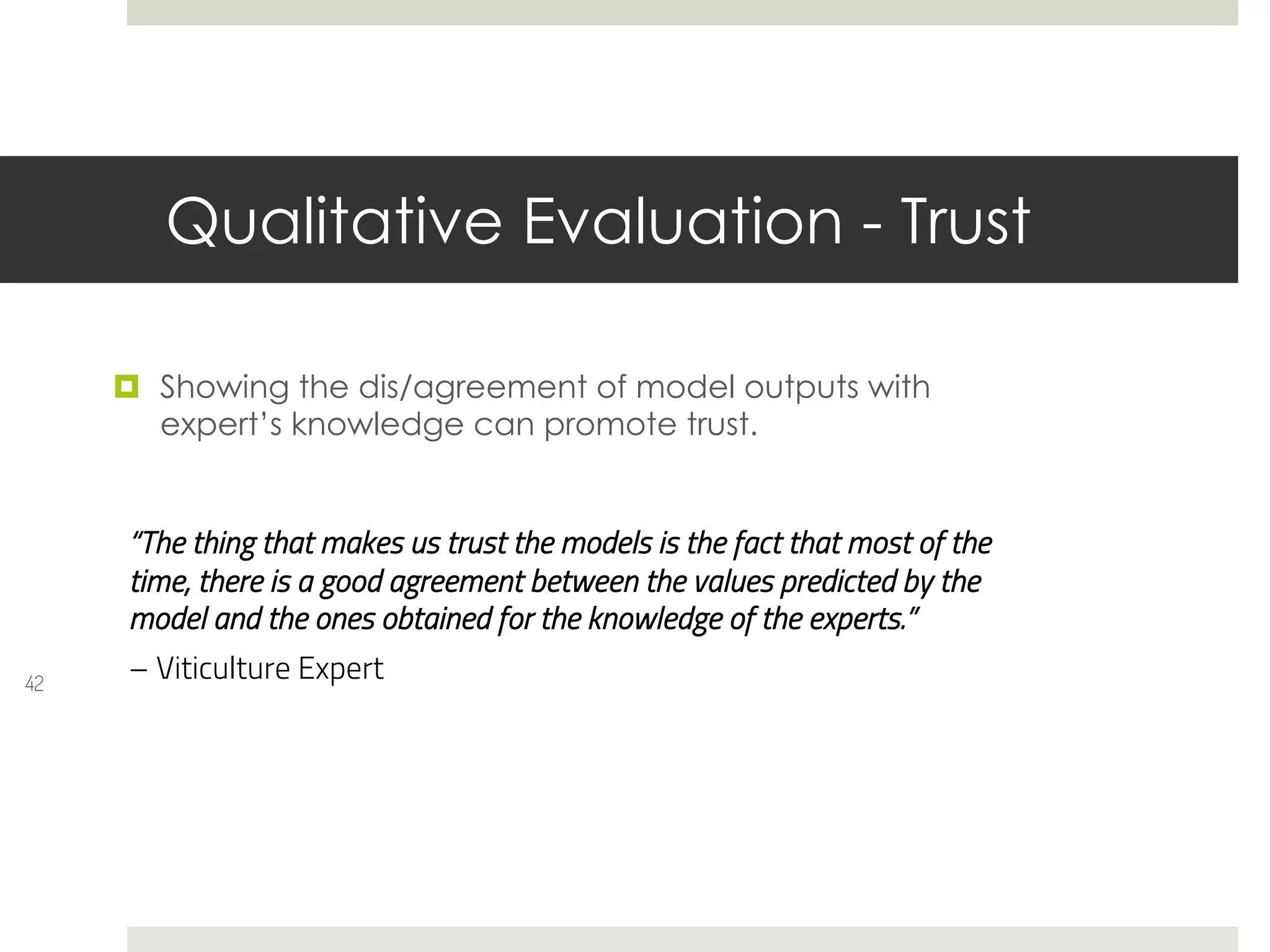 Qualitative Evaluation - Trust
42
¤ Showing the dis/agreement of model outputs with
expert’s knowledge can promote trust.
“The thing that makes us trust the models is the fact that most of the
time, there is a good agreement between the values predicted by the
model and the ones obtained for the knowledge of the experts.”
– Viticulture Expert
 