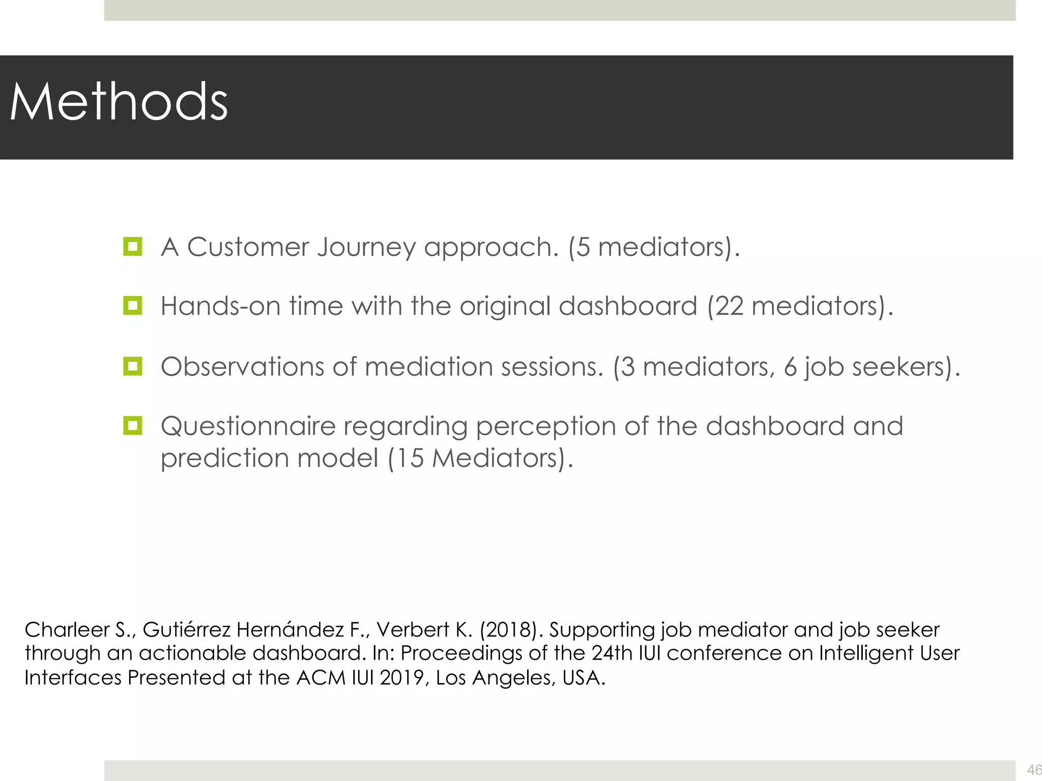 Methods
¤ A Customer Journey approach. (5 mediators).
¤ Hands-on time with the original dashboard (22 mediators).
¤ Observations of mediation sessions. (3 mediators, 6 job seekers).
¤ Questionnaire regarding perception of the dashboard and
prediction model (15 Mediators).
46
Charleer S., Gutiérrez Hernández F., Verbert K. (2018). Supporting job mediator and job seeker
through an actionable dashboard. In: Proceedings of the 24th IUI conference on Intelligent User
Interfaces Presented at the ACM IUI 2019, Los Angeles, USA.
 