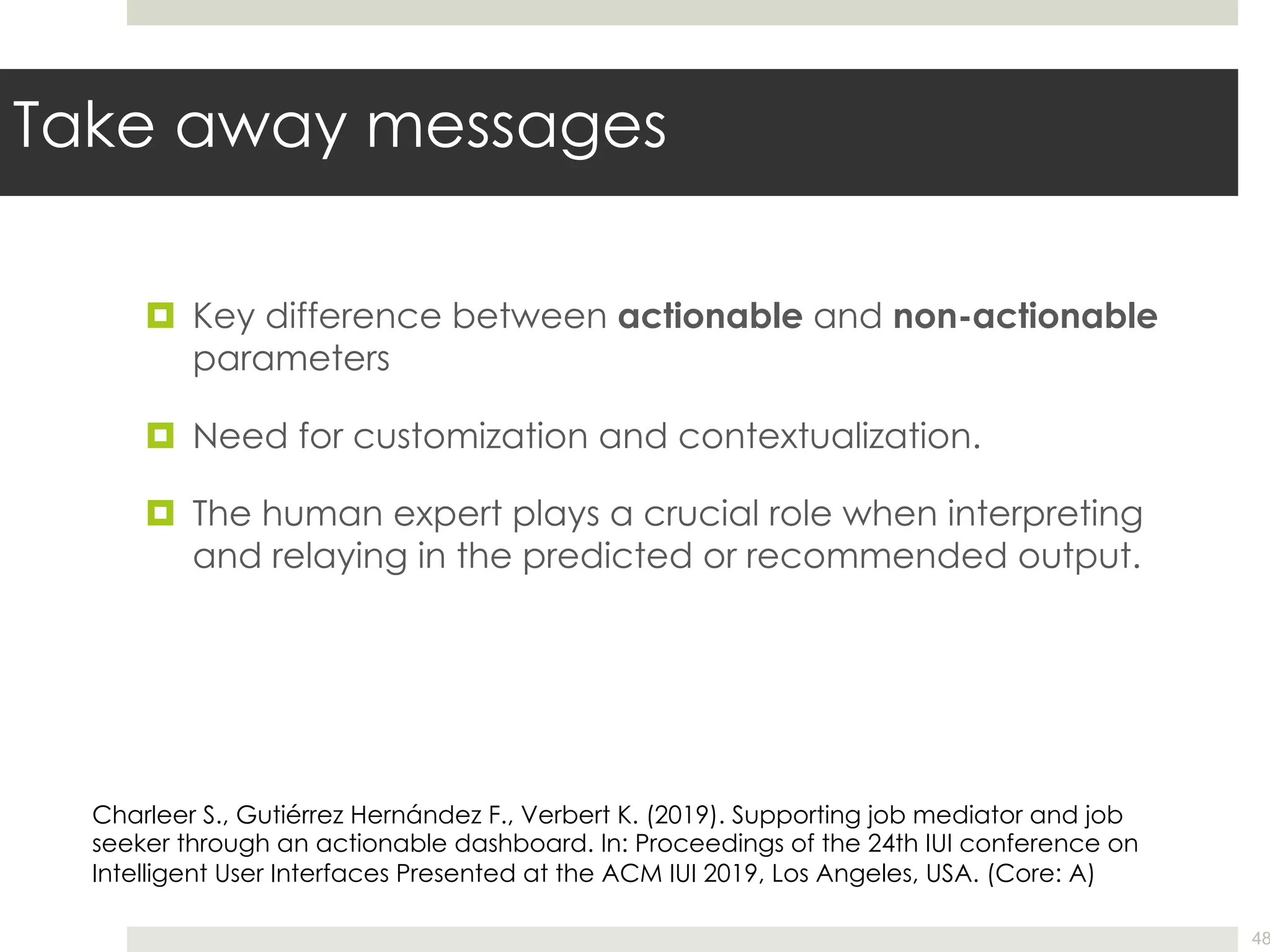 Take away messages
¤ Key difference between actionable and non-actionable
parameters
¤ Need for customization and contextualization.
¤ The human expert plays a crucial role when interpreting
and relaying in the predicted or recommended output.
48
Charleer S., Gutiérrez Hernández F., Verbert K. (2019). Supporting job mediator and job
seeker through an actionable dashboard. In: Proceedings of the 24th IUI conference on
Intelligent User Interfaces Presented at the ACM IUI 2019, Los Angeles, USA. (Core: A)
 