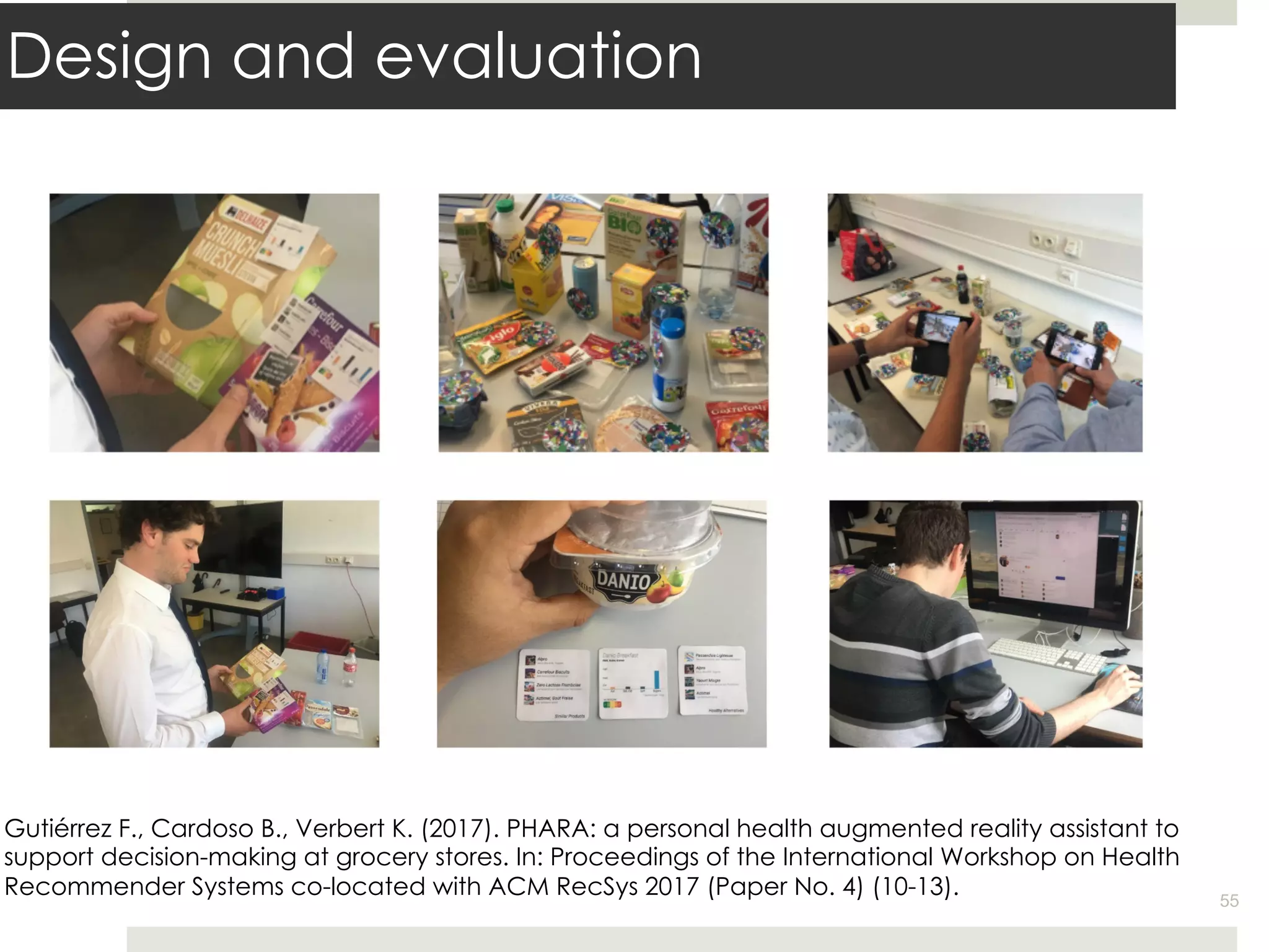 Design and evaluation
55
Gutiérrez F., Cardoso B., Verbert K. (2017). PHARA: a personal health augmented reality assistant to
support decision-making at grocery stores. In: Proceedings of the International Workshop on Health
Recommender Systems co-located with ACM RecSys 2017 (Paper No. 4) (10-13).
 