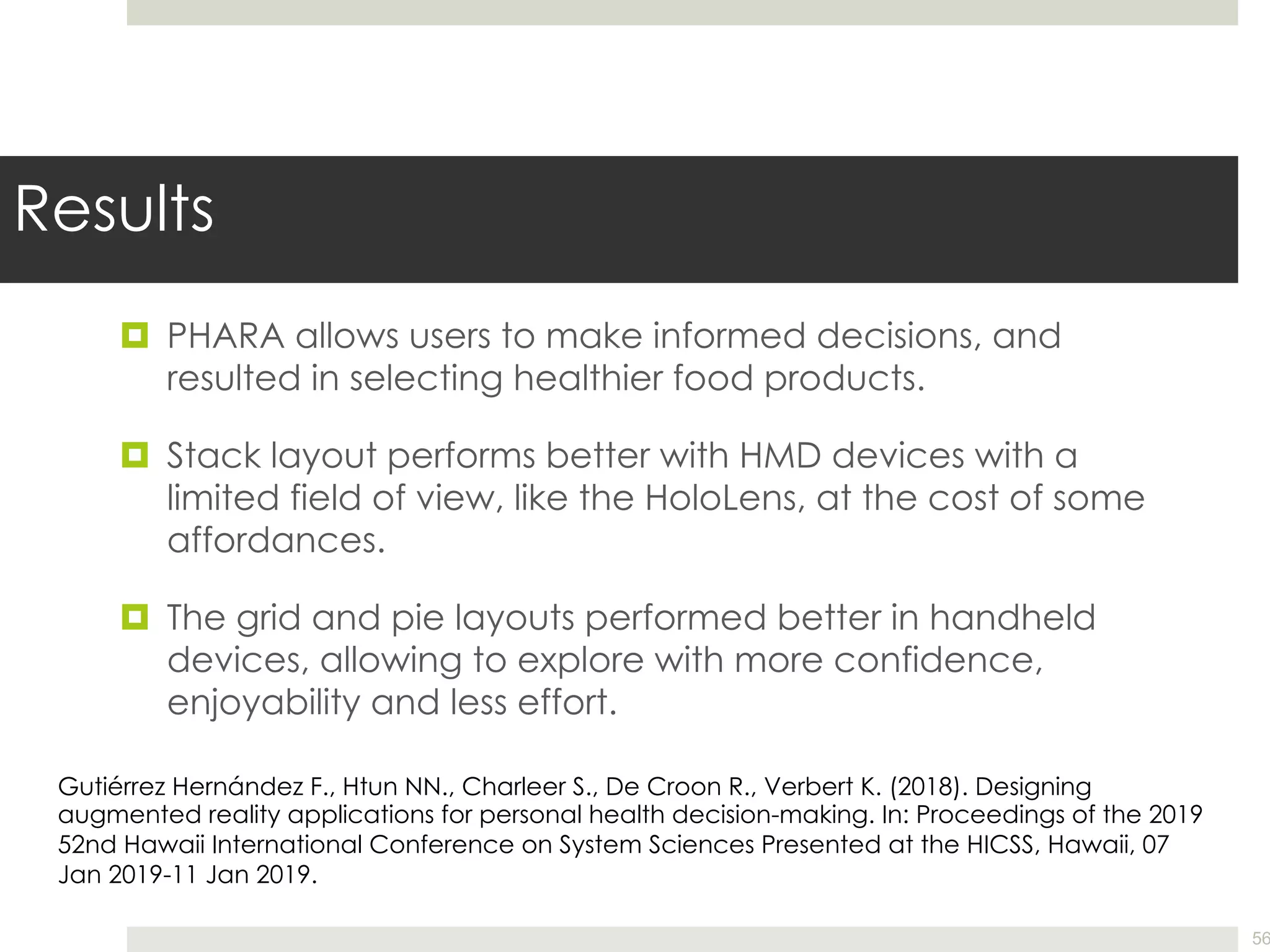 Results
¤ PHARA allows users to make informed decisions, and
resulted in selecting healthier food products.
¤ Stack layout performs better with HMD devices with a
limited field of view, like the HoloLens, at the cost of some
affordances.
¤ The grid and pie layouts performed better in handheld
devices, allowing to explore with more confidence,
enjoyability and less effort.
56
Gutiérrez Hernández F., Htun NN., Charleer S., De Croon R., Verbert K. (2018). Designing
augmented reality applications for personal health decision-making. In: Proceedings of the 2019
52nd Hawaii International Conference on System Sciences Presented at the HICSS, Hawaii, 07
Jan 2019-11 Jan 2019.
 