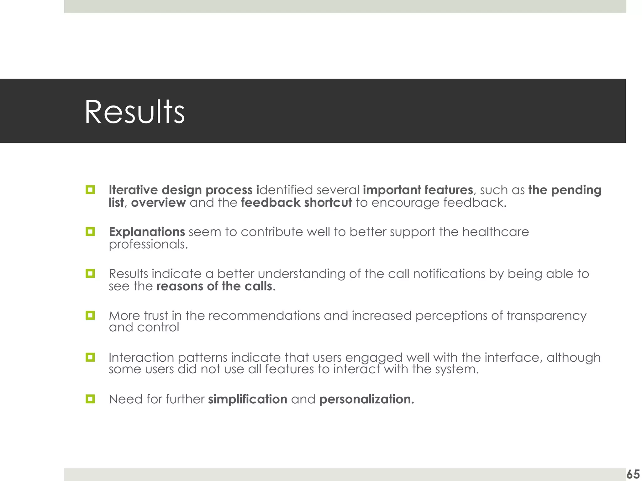 Results
¤ Iterative design process identified several important features, such as the pending
list, overview and the feedback shortcut to encourage feedback.
¤ Explanations seem to contribute well to better support the healthcare
professionals.
¤ Results indicate a better understanding of the call notifications by being able to
see the reasons of the calls.
¤ More trust in the recommendations and increased perceptions of transparency
and control
¤ Interaction patterns indicate that users engaged well with the interface, although
some users did not use all features to interact with the system.
¤ Need for further simplification and personalization.
65
 