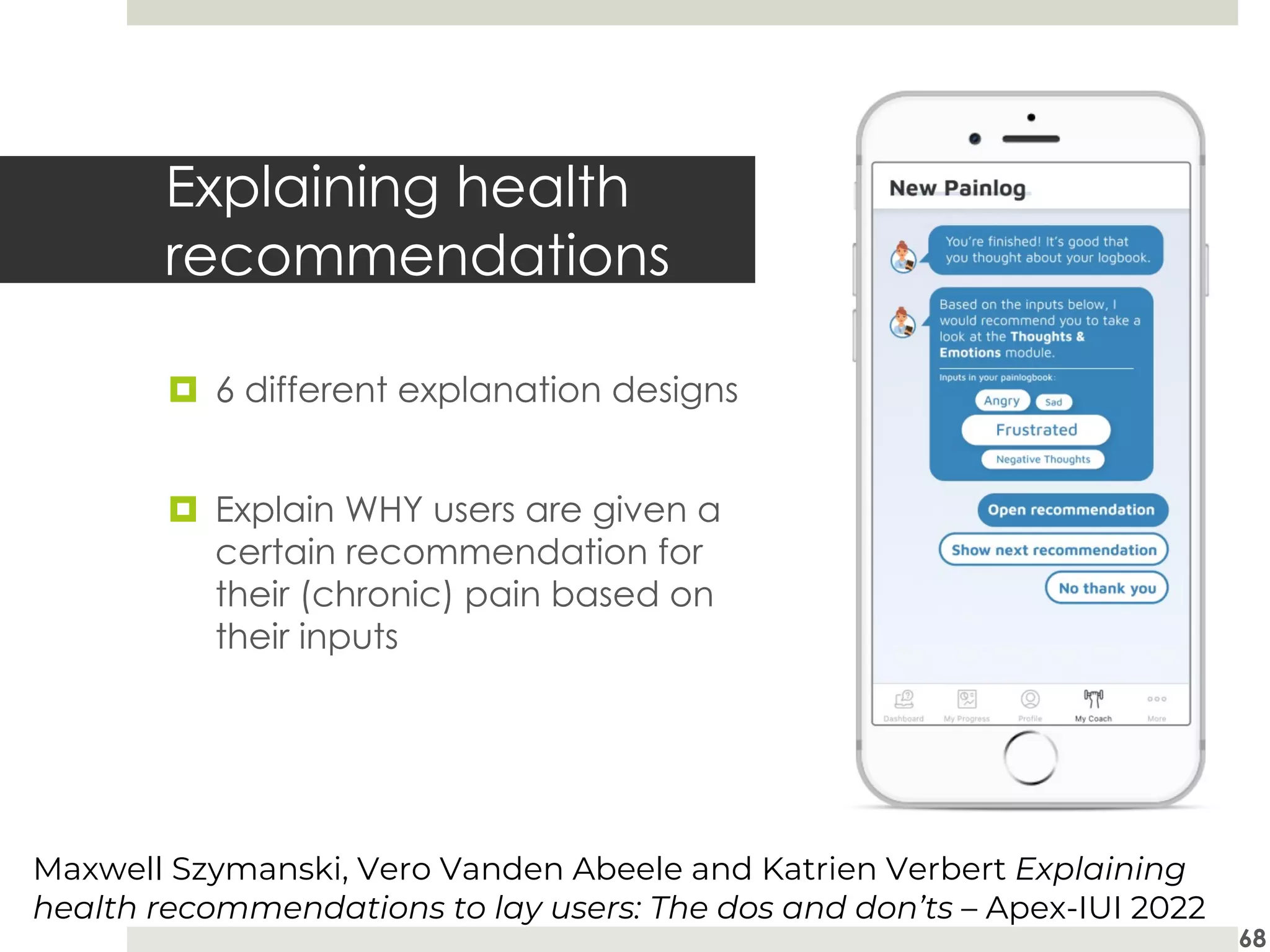Explaining health
recommendations
¤ 6 different explanation designs
¤ Explain WHY users are given a
certain recommendation for
their (chronic) pain based on
their inputs
68
Maxwell Szymanski, Vero Vanden Abeele and Katrien Verbert Explaining
health recommendations to lay users: The dos and don’ts – Apex-IUI 2022
 