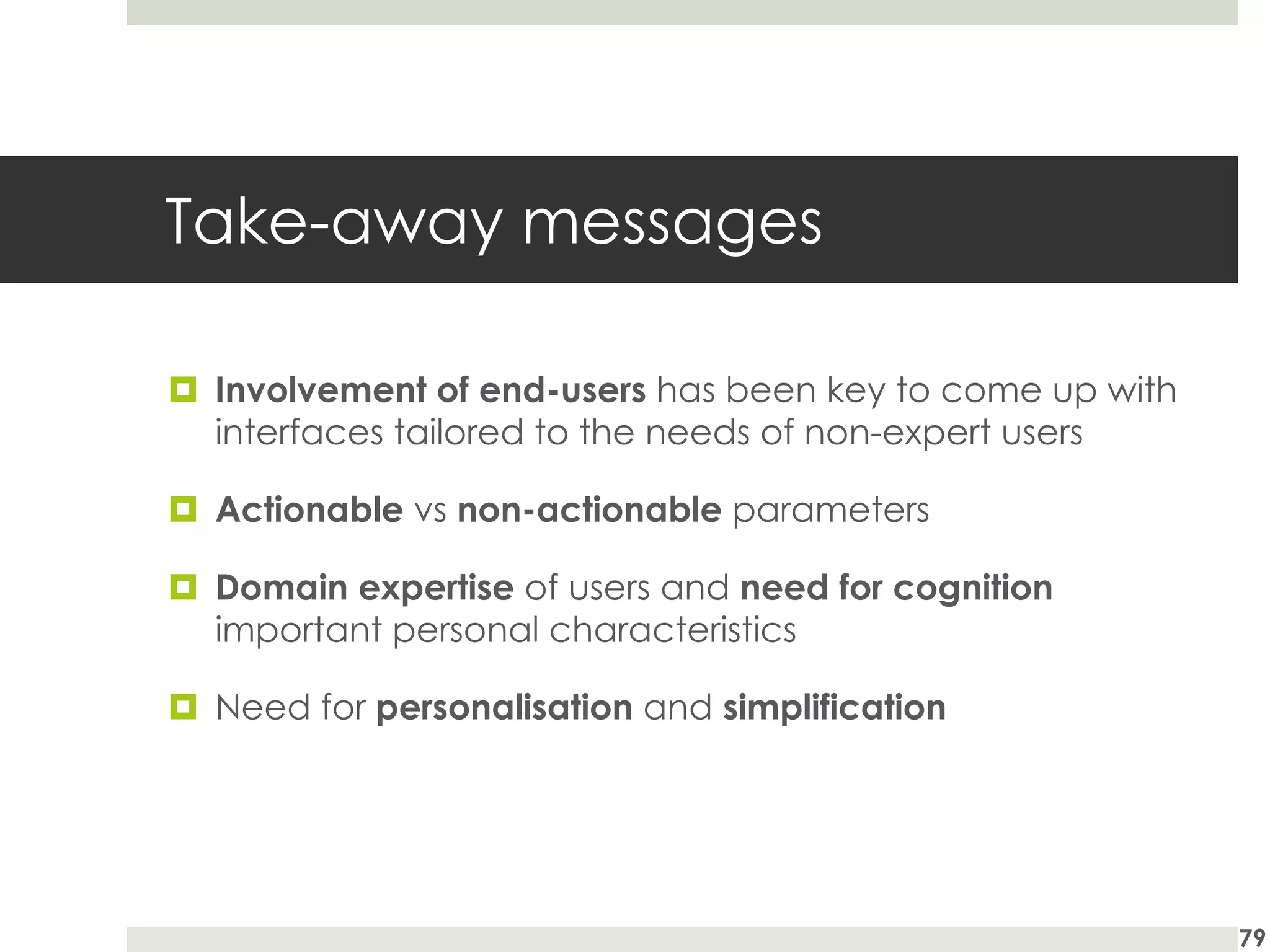 Take-away messages
¤ Involvement of end-users has been key to come up with
interfaces tailored to the needs of non-expert users
¤ Actionable vs non-actionable parameters
¤ Domain expertise of users and need for cognition
important personal characteristics
¤ Need for personalisation and simplification
79
 
