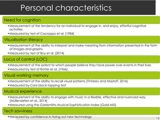 Personal characteristics
Need for cognition
•Measurement of the tendency for an individual to engage in, and enjoy, effortful cognitive
activities
•Measured by test of Cacioppo et al. [1984]
Visualisation literacy
•Measurement of the ability to interpret and make meaning from information presented in the form
of images and graphs
•Measured by test of Boy et al. [2014]
Locus of control (LOC)
•Measurement of the extent to which people believe they have power over events in their lives
•Measured by test of Rotter et al. [1966]
Visual working memory
•Measurement of the ability to recall visual patterns [Tintarev and Mastoff, 2016]
•Measured by Corsi block-tapping test
Musical experience
•Measurement of the ability to engage with music in a flexible, effective and nuanced way
[Müllensiefen et al., 2014]
•Measured using the Goldsmiths Musical Sophistication Index (Gold-MSI)
Tech savviness
•Measured by confidence in trying out new technology 12
 