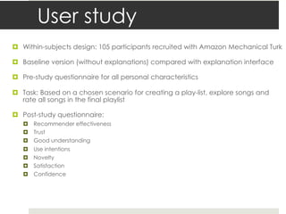 User study
¤ Within-subjects design: 105 participants recruited with Amazon Mechanical Turk
¤ Baseline version (without explanations) compared with explanation interface
¤ Pre-study questionnaire for all personal characteristics
¤ Task: Based on a chosen scenario for creating a play-list, explore songs and
rate all songs in the final playlist
¤ Post-study questionnaire:
¤ Recommender effectiveness
¤ Trust
¤ Good understanding
¤ Use intentions
¤ Novelty
¤ Satisfaction
¤ Confidence
 