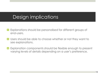 Design implications
¤ Explanations should be personalised for different groups of
end-users.
¤ Users should be able to choose whether or not they want to
see explanations.
¤ Explanation components should be flexible enough to present
varying levels of details depending on a user’s preference.
15
 