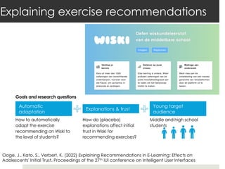 Explaining exercise recommendations
How to automatically
adapt the exercise
recommending on Wiski to
the level of students?
How do (placebo)
explanations affect initial
trust in Wiski for
recommending exercises?
Goals and research questions
Automatic
adaptation
Explanations & trust
Young target
audience
Middle and high school
students
Ooge, J., Kato, S., Verbert, K. (2022) Explaining Recommendations in E-Learning: Effects on
Adolescents' Initial Trust. Proceedings of the 27th IUI conference on Intelligent User Interfaces
 
