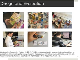 Design and Evaluation
48
Gutiérrez F., Cardoso B., Verbert K. (2017). PHARA: a personal health augmented reality assistant to
support decision-making at grocery stores. In: Proceedings of the International Workshop on Health
Recommender Systems co-located with ACM RecSys 2017 (Paper No. 4) (10-13).
 