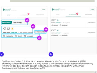 51
Gutiérrez Hernández, F. S., Htun, N. N., Vanden Abeele, V., De Croon, R., & Verbert, K. (2021).
Explaining call recommendations in nursing homes: a user-centered design approach for interacting
with knowledge-based health decision support systems. In Proceedings of the 27th Annual
Conference on Intelligent User Interfaces. ACM.
 
