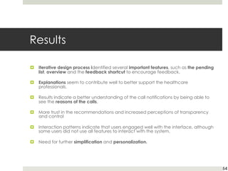 Results
¤ Iterative design process identified several important features, such as the pending
list, overview and the feedback shortcut to encourage feedback.
¤ Explanations seem to contribute well to better support the healthcare
professionals.
¤ Results indicate a better understanding of the call notifications by being able to
see the reasons of the calls.
¤ More trust in the recommendations and increased perceptions of transparency
and control
¤ Interaction patterns indicate that users engaged well with the interface, although
some users did not use all features to interact with the system.
¤ Need for further simplification and personalization.
54
 