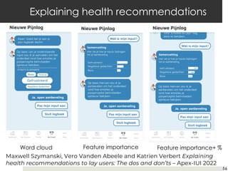 56
Explaining health recommendations
Word cloud Feature importance Feature importance+ %
Maxwell Szymanski, Vero Vanden Abeele and Katrien Verbert Explaining
health recommendations to lay users: The dos and don’ts – Apex-IUI 2022
 