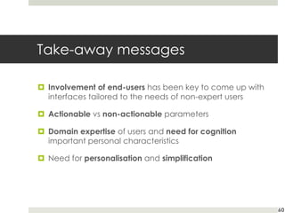 Take-away messages
¤ Involvement of end-users has been key to come up with
interfaces tailored to the needs of non-expert users
¤ Actionable vs non-actionable parameters
¤ Domain expertise of users and need for cognition
important personal characteristics
¤ Need for personalisation and simplification
60
 