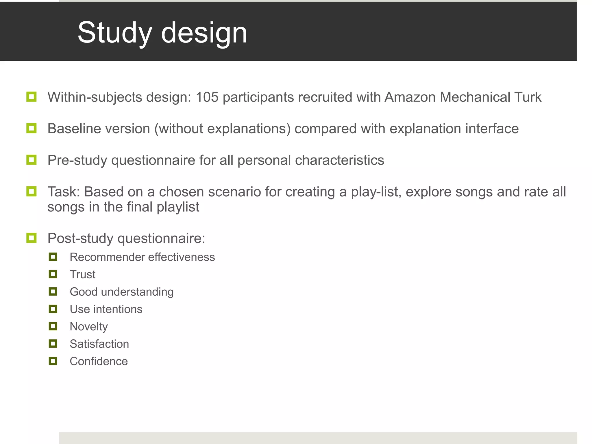 Study design
 Within-subjects design: 105 participants recruited with Amazon Mechanical Turk
 Baseline version (without explanations) compared with explanation interface
 Pre-study questionnaire for all personal characteristics
 Task: Based on a chosen scenario for creating a play-list, explore songs and rate all
songs in the final playlist
 Post-study questionnaire:
 Recommender effectiveness
 Trust
 Good understanding
 Use intentions
 Novelty
 Satisfaction
 Confidence
 
