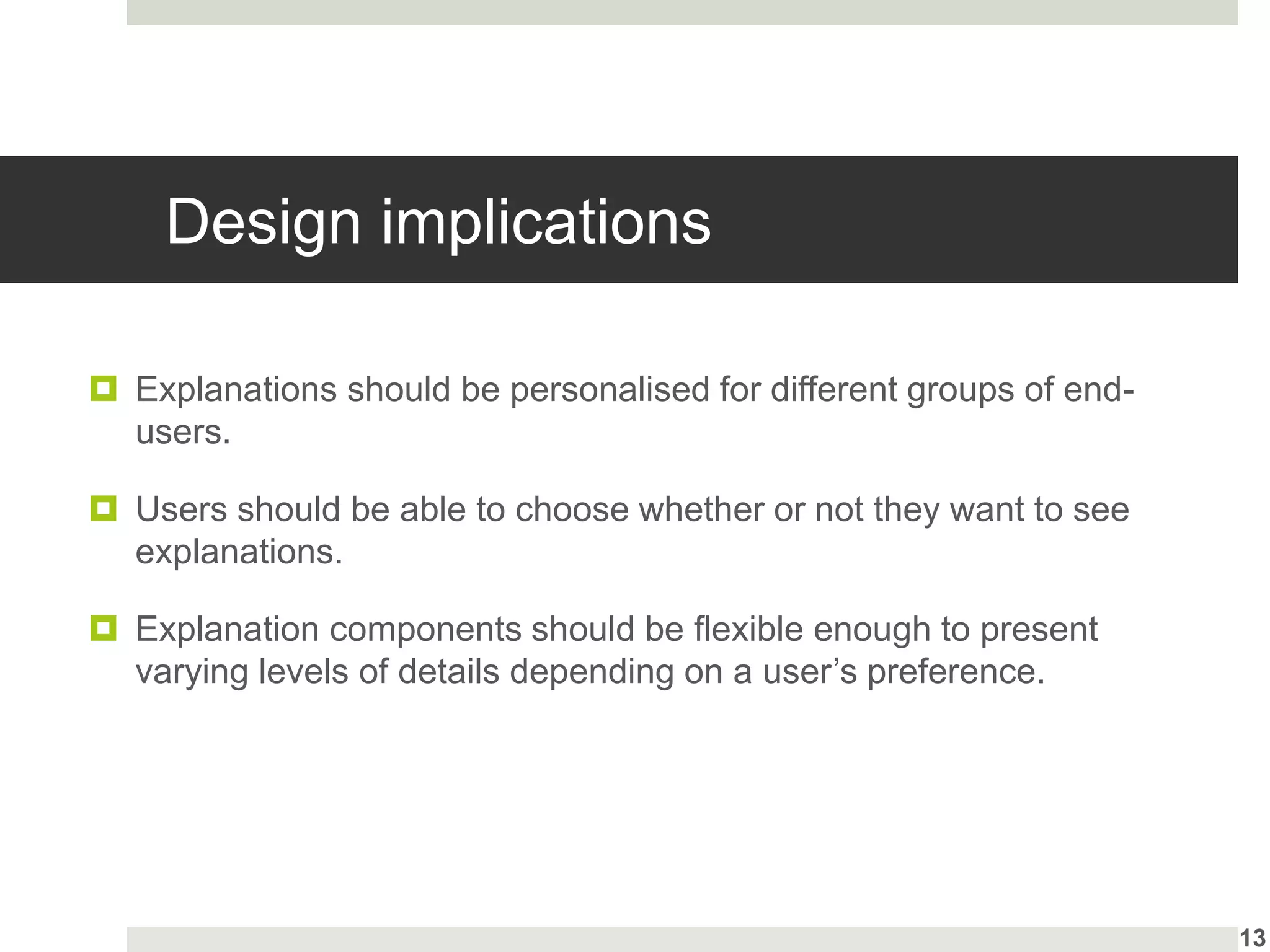 Design implications
 Explanations should be personalised for different groups of end-
users.
 Users should be able to choose whether or not they want to see
explanations.
 Explanation components should be flexible enough to present
varying levels of details depending on a user’s preference.
13
 