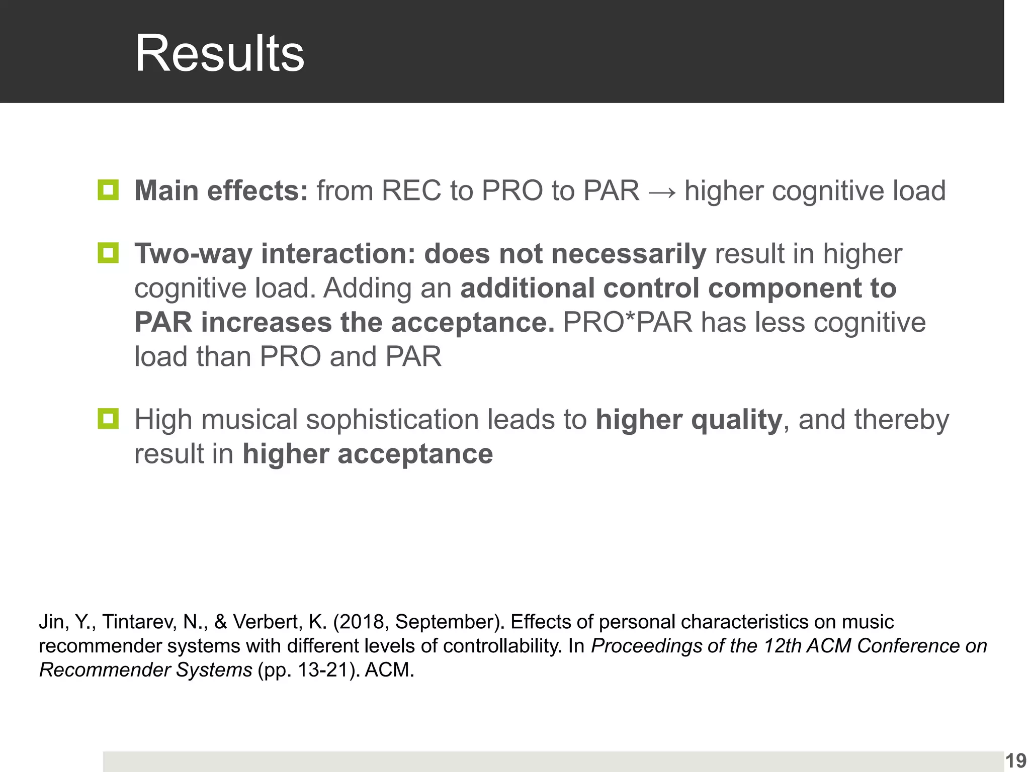 Results
 Main effects: from REC to PRO to PAR → higher cognitive load
 Two-way interaction: does not necessarily result in higher
cognitive load. Adding an additional control component to
PAR increases the acceptance. PRO*PAR has less cognitive
load than PRO and PAR
 High musical sophistication leads to higher quality, and thereby
result in higher acceptance
19
Jin, Y., Tintarev, N., & Verbert, K. (2018, September). Effects of personal characteristics on music
recommender systems with different levels of controllability. In Proceedings of the 12th ACM Conference on
Recommender Systems (pp. 13-21). ACM.
 