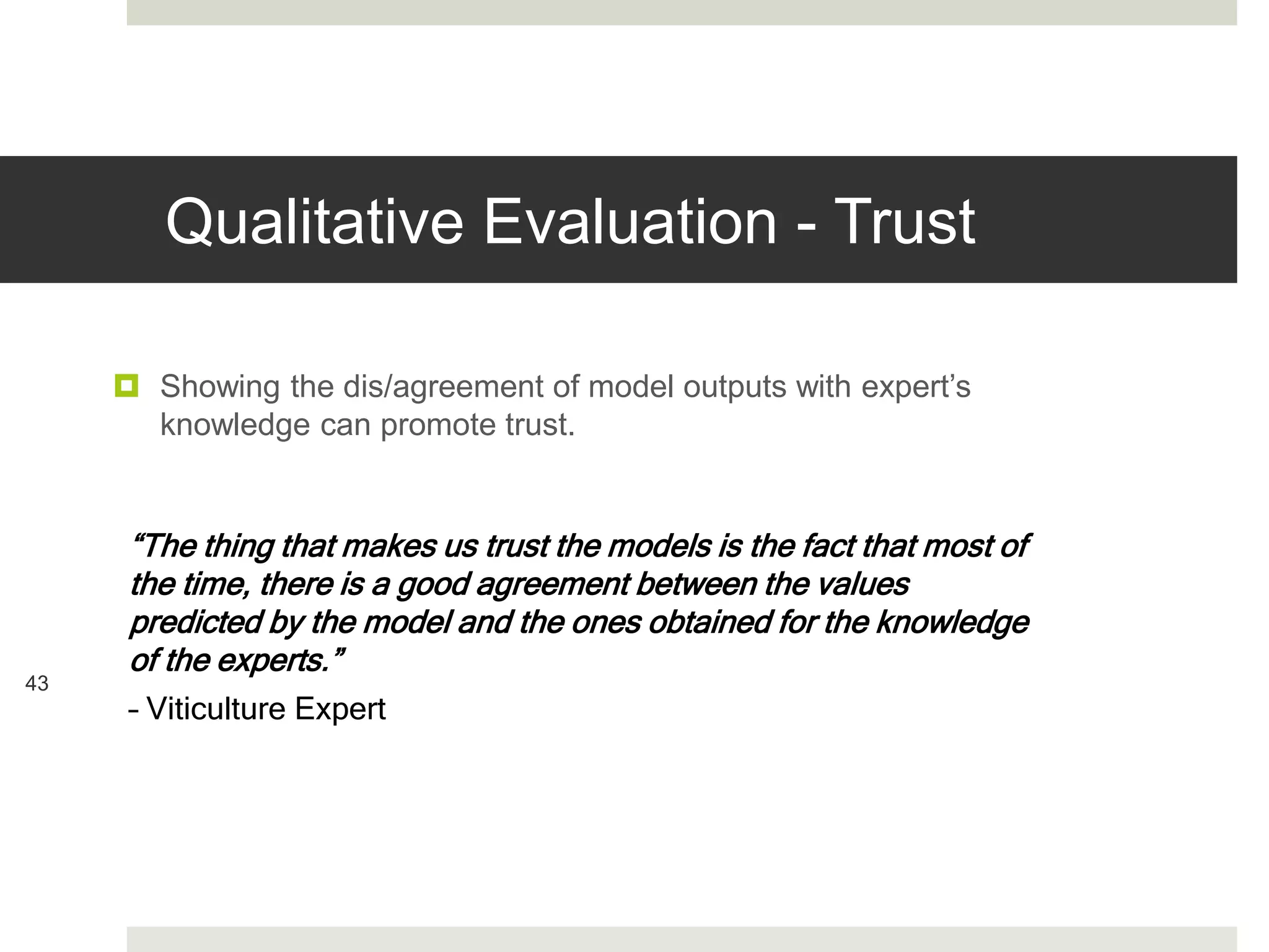 Qualitative Evaluation - Trust
43
 Showing the dis/agreement of model outputs with expert’s
knowledge can promote trust.
“The thing that makes us trust the models is the fact that most of
the time, there is a good agreement between the values
predicted by the model and the ones obtained for the knowledge
of the experts.”
– Viticulture Expert
 