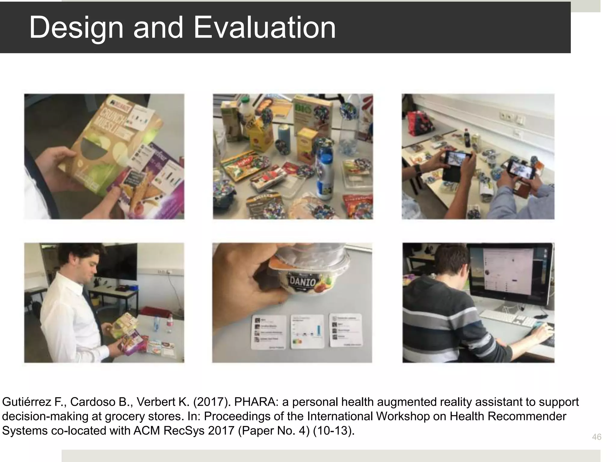 Design and Evaluation
46
Gutiérrez F., Cardoso B., Verbert K. (2017). PHARA: a personal health augmented reality assistant to support
decision-making at grocery stores. In: Proceedings of the International Workshop on Health Recommender
Systems co-located with ACM RecSys 2017 (Paper No. 4) (10-13).
 