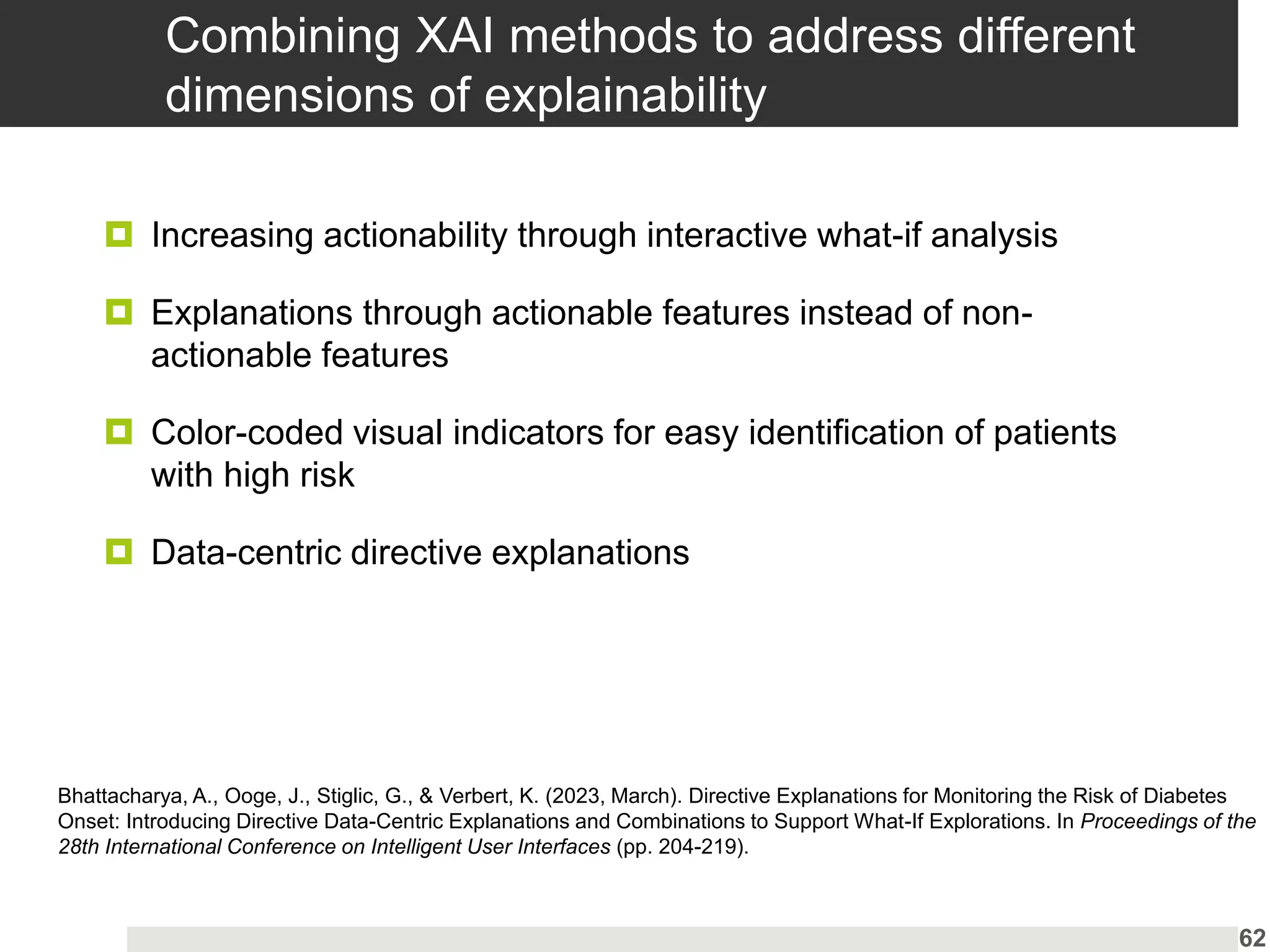 Combining XAI methods to address different
dimensions of explainability
 Increasing actionability through interactive what-if analysis
 Explanations through actionable features instead of non-
actionable features
 Color-coded visual indicators for easy identification of patients
with high risk
 Data-centric directive explanations
62
Bhattacharya, A., Ooge, J., Stiglic, G., & Verbert, K. (2023, March). Directive Explanations for Monitoring the Risk of Diabetes
Onset: Introducing Directive Data-Centric Explanations and Combinations to Support What-If Explorations. In Proceedings of the
28th International Conference on Intelligent User Interfaces (pp. 204-219).
 