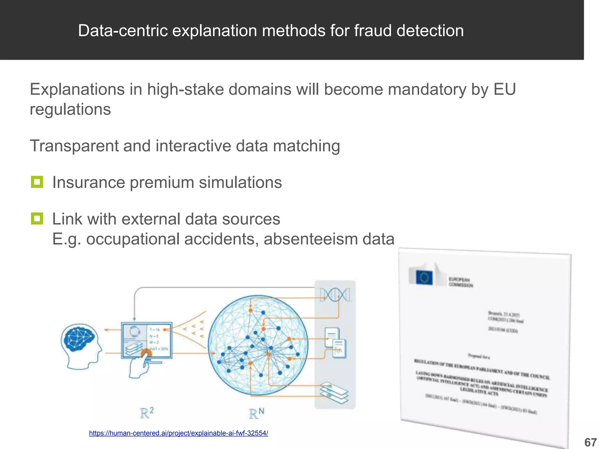 Data-centric explanation methods for fraud detection
Explanations in high-stake domains will become mandatory by EU
regulations
Transparent and interactive data matching
 Insurance premium simulations
 Link with external data sources
E.g. occupational accidents, absenteeism data
67
https://human-centered.ai/project/explainable-ai-fwf-32554/
 