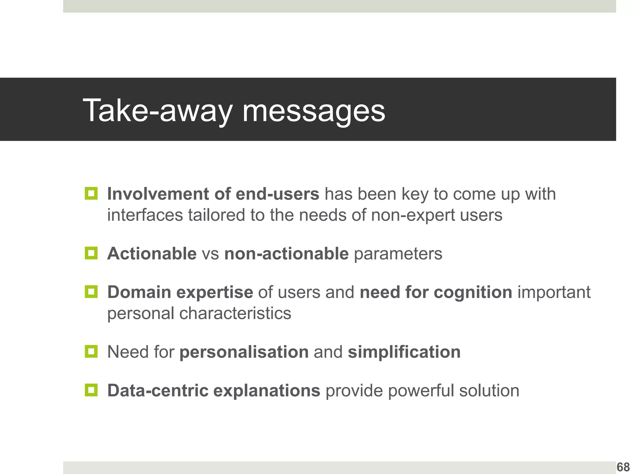 Take-away messages
 Involvement of end-users has been key to come up with
interfaces tailored to the needs of non-expert users
 Actionable vs non-actionable parameters
 Domain expertise of users and need for cognition important
personal characteristics
 Need for personalisation and simplification
 Data-centric explanations provide powerful solution
68
 