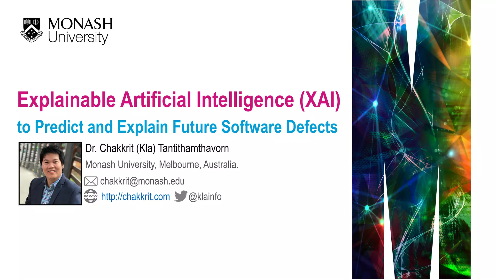 Explainable Artificial Intelligence (XAI)   to Predict and Explain Future Software Defects Dr. Chakkrit (Kla) Tantithamthavorn Monash University, Melbourne, Australia. chakkrit@monash.edu @klainfohttp://chakkrit.com 