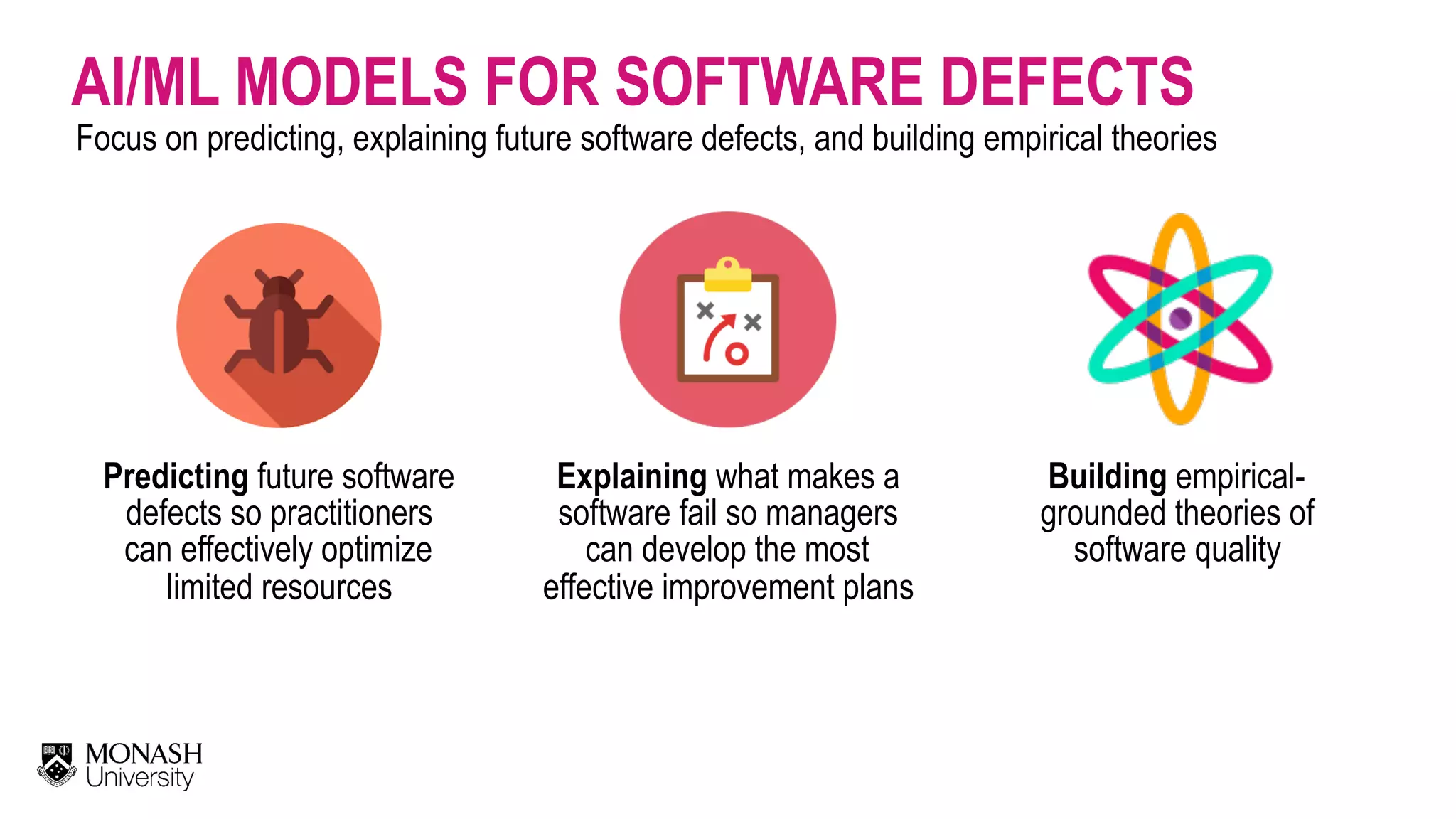 AI/ML MODELS FOR SOFTWARE DEFECTS Focus on predicting, explaining future software defects, and building empirical theories Predicting future software defects so practitioners can effectively optimize limited resources Building empirical- grounded theories of software quality Explaining what makes a software fail so managers can develop the most effective improvement plans 