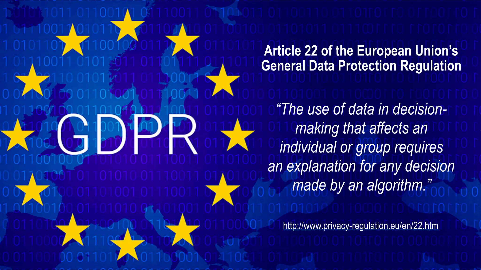 Article 22 of the European Union’s General Data Protection Regulation “The use of data in decision- making that affects an individual or group requires   an explanation for any decision made by an algorithm.” http://www.privacy-regulation.eu/en/22.htm 