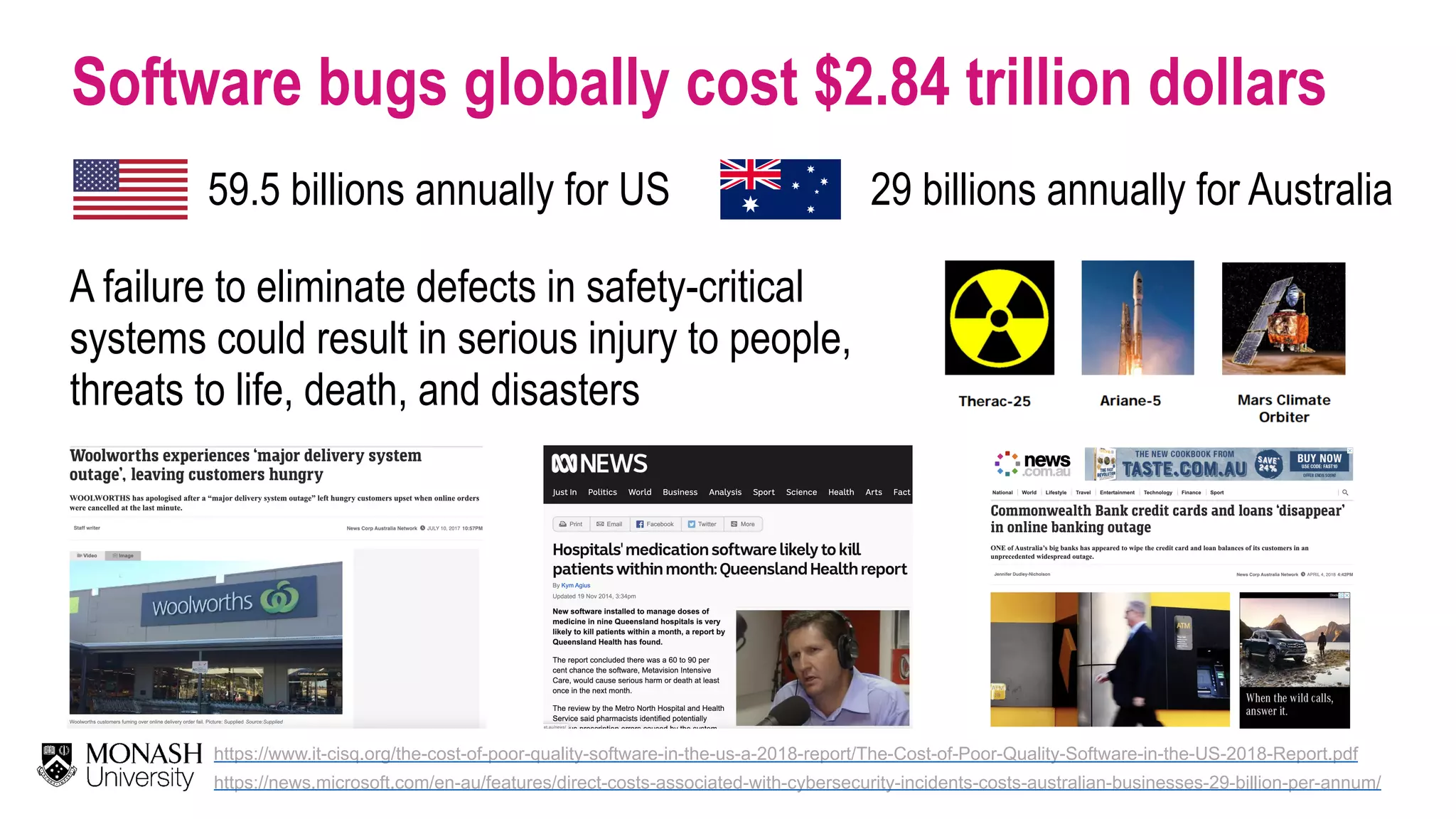 Software bugs globally cost $2.84 trillion dollars https://www.it-cisq.org/the-cost-of-poor-quality-software-in-the-us-a-2018-report/The-Cost-of-Poor-Quality-Software-in-the-US-2018-Report.pdf A failure to eliminate defects in safety-critical systems could result in serious injury to people, threats to life, death, and disasters https://news.microsoft.com/en-au/features/direct-costs-associated-with-cybersecurity-incidents-costs-australian-businesses-29-billion-per-annum/ 59.5 billions annually for US 29 billions annually for Australia 