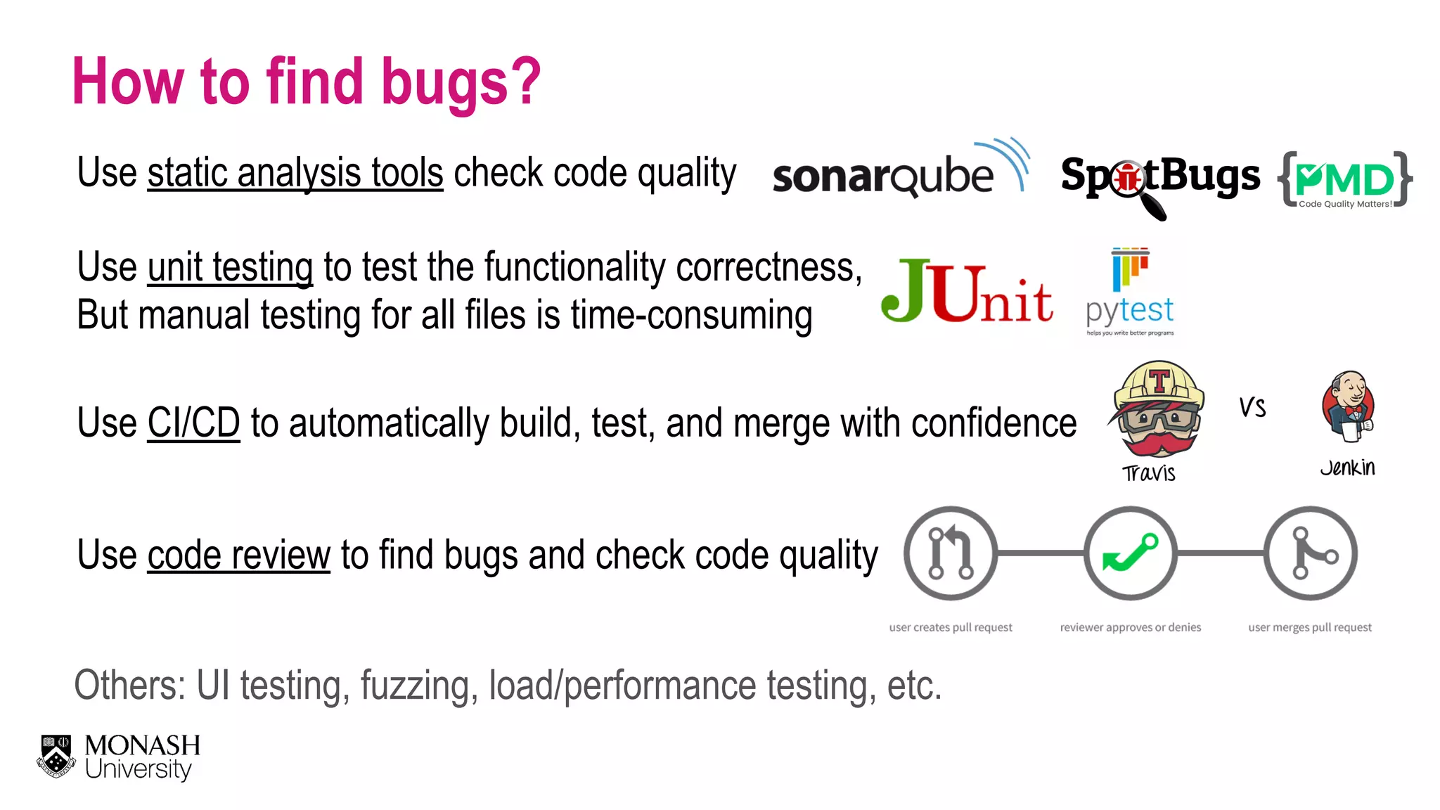 How to find bugs? Use unit testing to test the functionality correctness, But manual testing for all files is time-consuming Use static analysis tools check code quality Use code review to find bugs and check code quality Use CI/CD to automatically build, test, and merge with confidence Others: UI testing, fuzzing, load/performance testing, etc. 