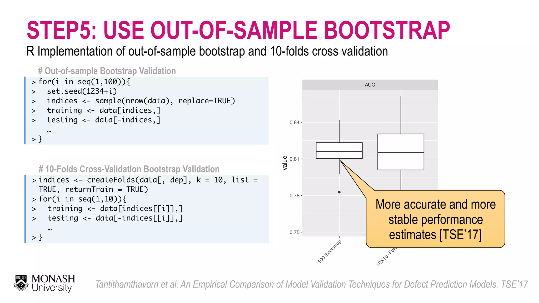 STEP5: USE OUT-OF-SAMPLE BOOTSTRAP R Implementation of out-of-sample bootstrap and 10-folds cross validation Tantithamthavorn et al: An Empirical Comparison of Model Validation Techniques for Defect Prediction Models. TSE’17 # Out-of-sample Bootstrap Validation > > > > > > for(i in seq(1,100)){ set.seed(1234+i) indices <- sample(nrow(data), replace=TRUE) training <- data[indices,] testing <- data[-indices,] … } # 10-Folds Cross-Validation Bootstrap Validation > > > > > indices <- createFolds(data[, dep], k = 10, list = TRUE, returnTrain = TRUE) for(i in seq(1,10)){ training <- data[indices[[i]],] testing <- data[-indices[[i]],] … } ● ● AUC 100 Bootstrap 10X10−Fold C V 0.75 0.78 0.81 0.84 value More accurate and more stable performance estimates [TSE’17] 