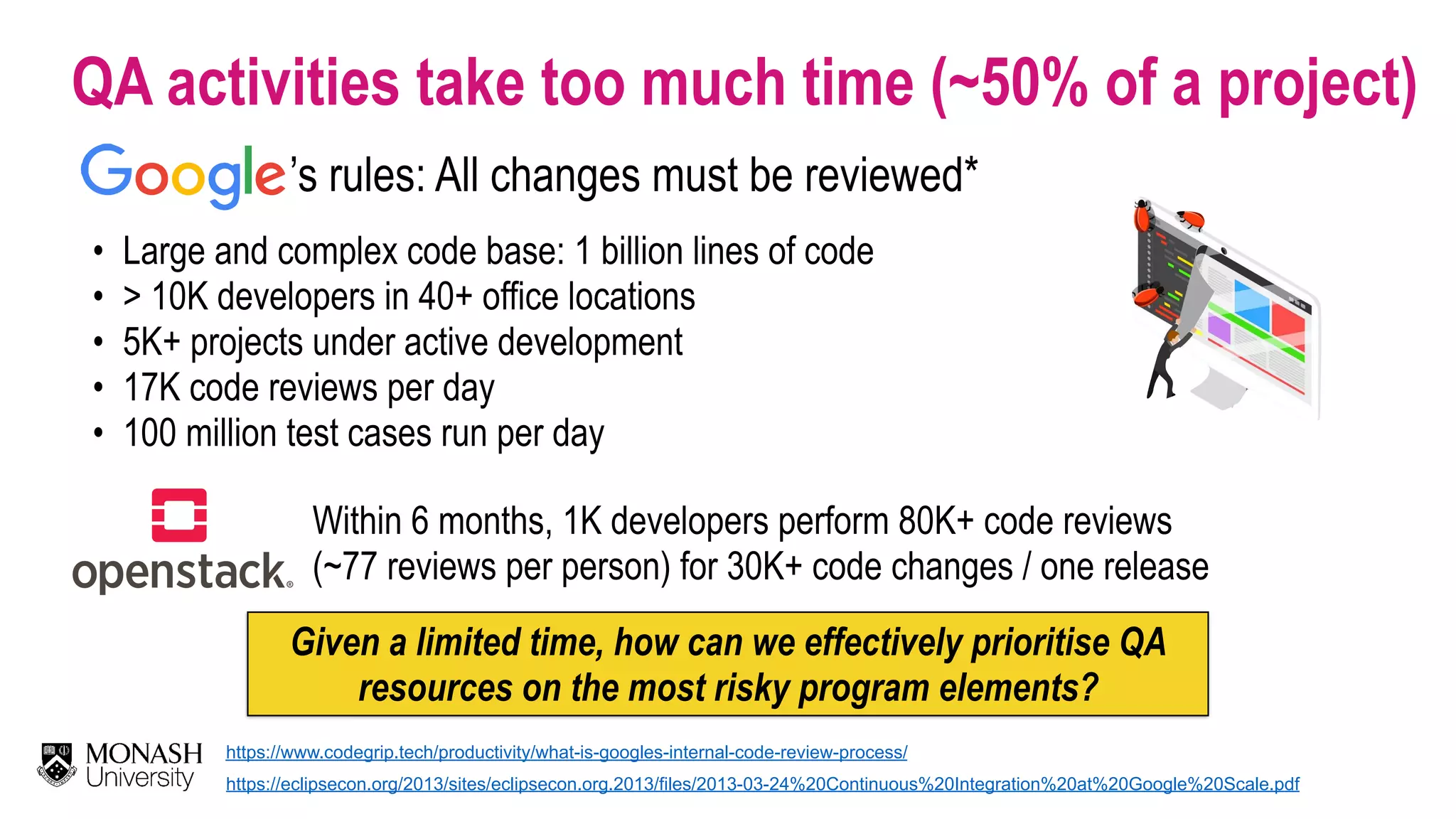 QA activities take too much time (~50% of a project) • Large and complex code base: 1 billion lines of code • > 10K developers in 40+ office locations • 5K+ projects under active development • 17K code reviews per day • 100 million test cases run per day Given a limited time, how can we effectively prioritise QA resources on the most risky program elements? ’s rules: All changes must be reviewed* https://www.codegrip.tech/productivity/what-is-googles-internal-code-review-process/ https://eclipsecon.org/2013/sites/eclipsecon.org.2013/files/2013-03-24%20Continuous%20Integration%20at%20Google%20Scale.pdf Within 6 months, 1K developers perform 80K+ code reviews   (~77 reviews per person) for 30K+ code changes / one release 