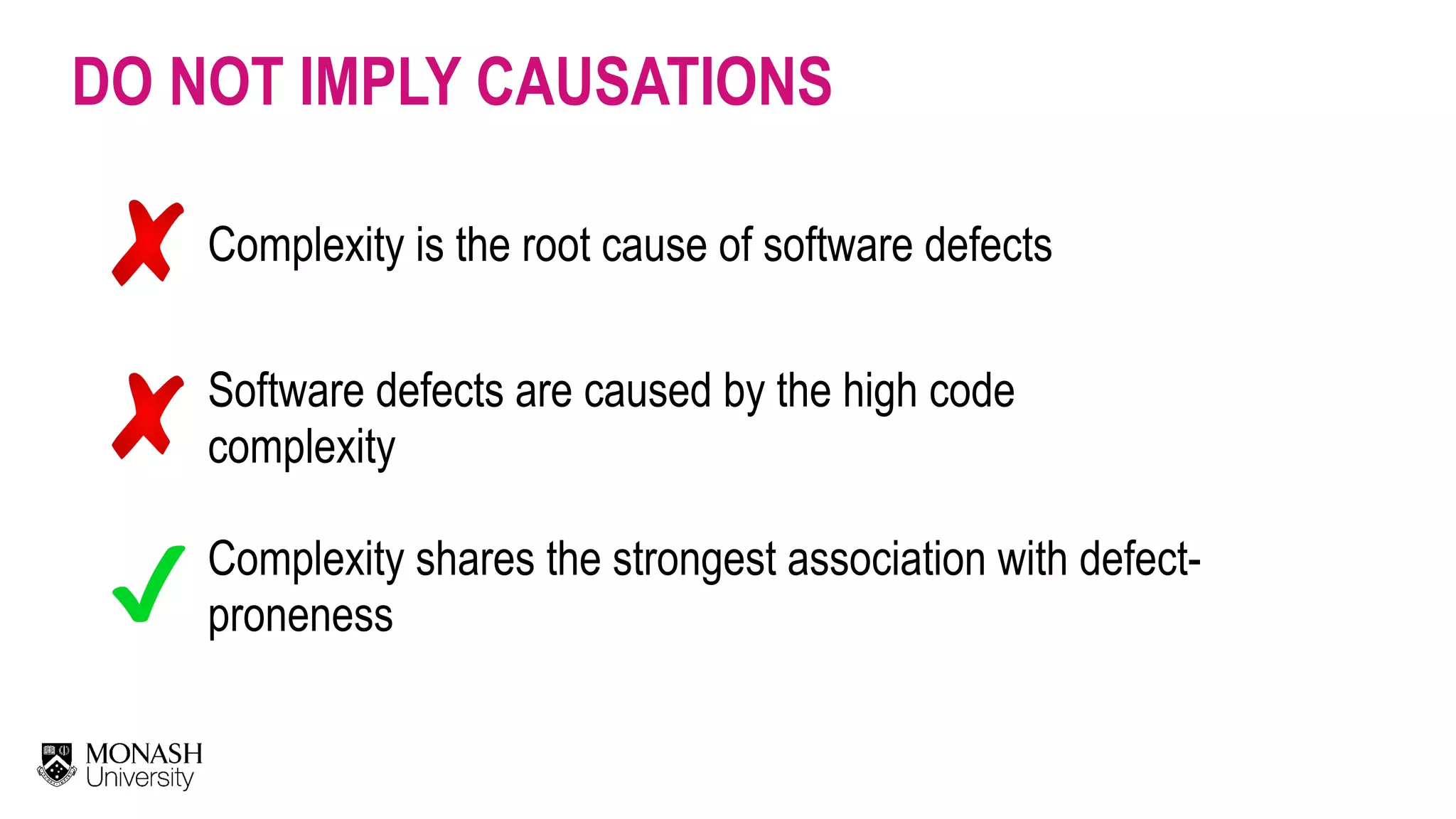 DO NOT IMPLY CAUSATIONS Complexity is the root cause of software defects Software defects are caused by the high code complexity Complexity shares the strongest association with defect- proneness 