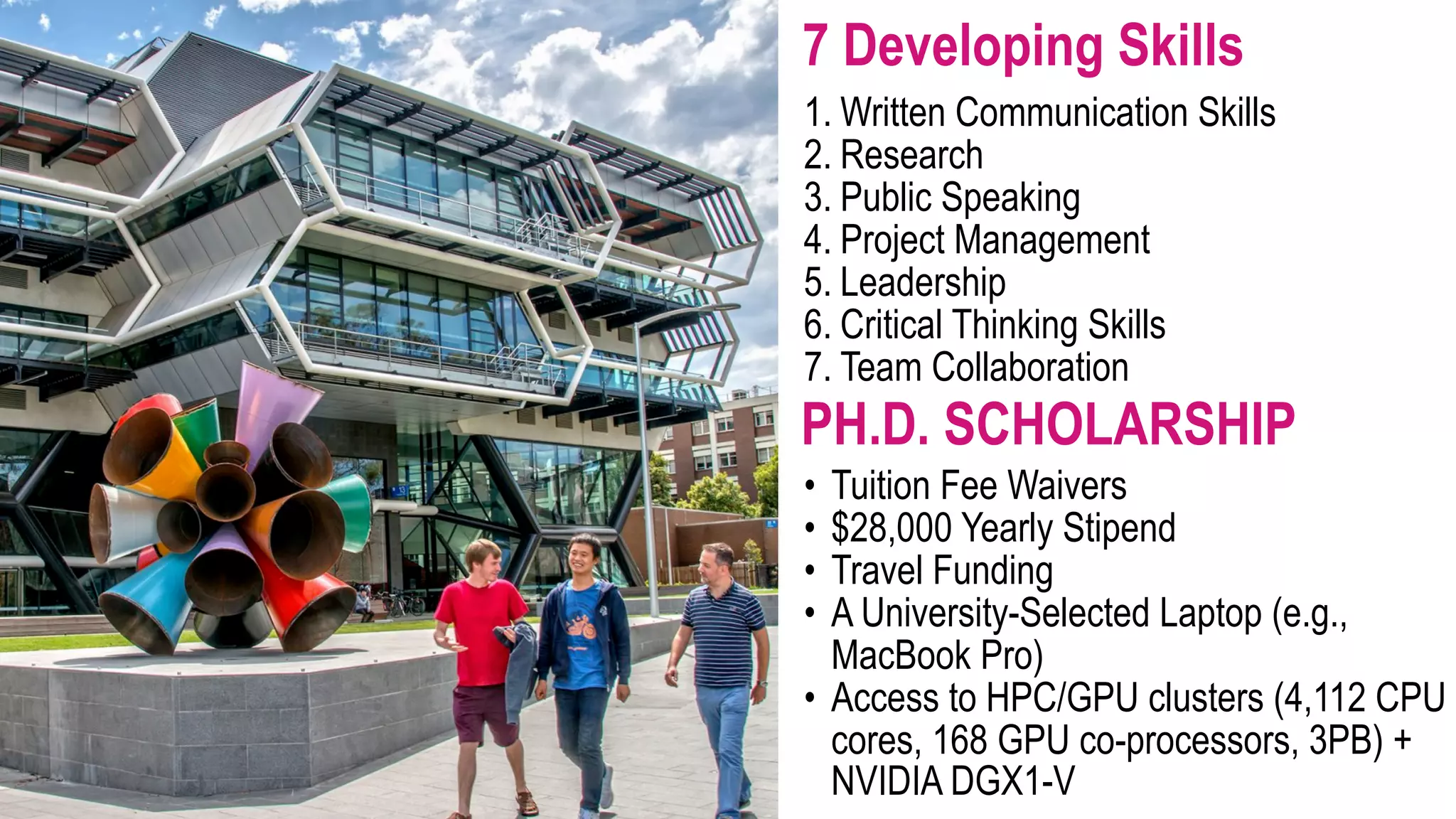 PH.D. SCHOLARSHIP • Tuition Fee Waivers • $28,000 Yearly Stipend • Travel Funding • A University-Selected Laptop (e.g., MacBook Pro) • Access to HPC/GPU clusters (4,112 CPU cores, 168 GPU co-processors, 3PB) + NVIDIA DGX1-V 1. Written Communication Skills 2. Research 3. Public Speaking 4. Project Management 5. Leadership 6. Critical Thinking Skills 7. Team Collaboration 7 Developing Skills 