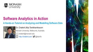 Software Analytics in Action 
A Hands-on Tutorial on Analyzing and Modelling Software Data
Dr. Chakkrit (Kla) Tantithamthavorn
Monash University, Melbourne, Australia.
chakkrit@monash.edu
@klainfohttp://chakkrit.com
 