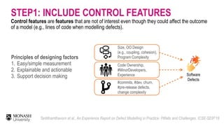 STEP1: INCLUDE CONTROL FEATURES
Size, OO Design  
(e.g., coupling, cohesion),
Program Complexity
Software
Defects
Control features are features that are not of interest even though they could affect the outcome
of a model (e.g., lines of code when modelling defects).
#commits, #dev, churn,  
#pre-release defects,  
change complexity
Code Ownership, 
#MinorDevelopers,
Experience
Principles of designing factors
1. Easy/simple measurement
2. Explainable and actionable
3. Support decision making
Tantithamthavorn et al., An Experience Report on Defect Modelling in Practice: Pitfalls and Challenges. ICSE-SEIP’18
 