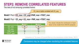 The risks of not removing correlated factors
STEP2: REMOVE CORRELATED FEATURES
Model 1 Model 2
CC_max 74 19
CC_avg 2 58
PAR_max 16 16
FOUT_max 7 7
Model1: Post ~ CC_max + CC_avg + PAR_max + FOUT_max
Model2: Post ~ CC_avg + CC_max + PAR_max + FOUT_max
CC_max is highly correlated with CC_avg
The values indicate the contribution of each
factor to the model (from ANOVA analysis)
Jiarpakdee et al: The Impact of Correlated Metrics on the Interpretation of Defect Models. TSE’19
Conclusions may be changed when reordering the correlated features
 