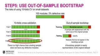 Fold 1
100 modules, 5% defective rate
10-folds cross-validation
Fold 5
Fold 6
…
Fold 10
There is a high chance that a testing sample
does not have any defective modules
…
Out-of-sample bootstrap
Training
Testing
A sample with replacement with the
same size of the original sample
Modules that do not appear in the
bootstrap sample
Bootstrap sample
~36.8%
A bootstrap sample is nearly
representative of the original dataset
STEP5: USE OUT-OF-SAMPLE BOOTSTRAP
The risks of using 10-folds CV on small datasets
Tantithamthavorn et al: An Empirical Comparison of Model Validation Techniques for Defect Prediction Models. TSE’17
 