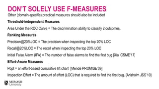 DON’T SOLELY USE F-MEASURES
Other (domain-specific) practical measures should also be included
Threshold-independent Measures 
Area Under the ROC Curve = The discrimination ability to classify 2 outcomes.
Ranking Measures 
Precision@20%LOC = The precision when inspecting the top 20% LOC 
Recall@20%LOC = The recall when inspecting the top 20% LOC 
Initial False Alarm (IFA) = The number of false alarms to find the first bug [Xia ICSME’17] 
Effort-Aware Measures 
Popt = an effort-based cumulative lift chart [Mende PROMISE’09] 
Inspection Effort = The amount of effort (LOC) that is required to find the first bug. [Arisholm JSS’10]
 