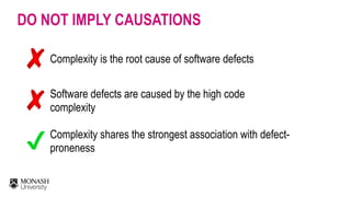 DO NOT IMPLY CAUSATIONS
Complexity is the root cause of software defects
Software defects are caused by the high code
complexity
Complexity shares the strongest association with defect-
proneness
 
