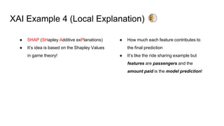 XAI Example 4 (Local Explanation)
● SHAP (SHapley Additive exPlanations)
● It’s idea is based on the Shapley Values
in game theory!
● How much each feature contributes to
the final prediction
● It’s like the ride sharing example but
features are passengers and the
amount paid is the model prediction!
 
