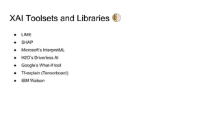 XAI Toolsets and Libraries
● LIME
● SHAP
● Microsoft’s InterpretML
● H2O’s Driverless AI
● Google’s What-If tool
● Tf-explain (Tensorboard)
● IBM Watson
 