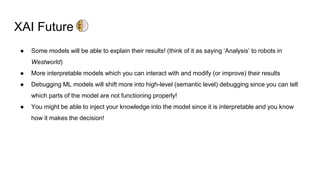 XAI Future
● Some models will be able to explain their results! (think of it as saying ‘Analysis’ to robots in
Westworld)
● More interpretable models which you can interact with and modify (or improve) their results
● Debugging ML models will shift more into high-level (semantic level) debugging since you can tell
which parts of the model are not functioning properly!
● You might be able to inject your knowledge into the model since it is interpretable and you know
how it makes the decision!
 
