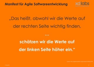 Manifest für Agile Softwareentwicklung



        „Das heißt, obwohl wir die Werte auf
             der rechten Seite wichtig finden,
                            …
                schätzen wir die Werte auf
               der linken Seite höher ein.“

                                       Quelle: http://agilemanifesto.org/iso/de/manifesto.html


17.04.2013                                                                         17
 