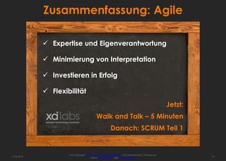 Zusammenfassung: Agile

              Expertise und Eigenverantwortung

              Minimierung von Interpretation

              Investieren in Erfolg

              Flexibilität
                                                                                                         Jetzt:
                                              Walk and Talk – 5 Minuten
                                                           Danach: SCRUM Teil 1


                     Fotocopyright: http://www.sxc.hu/profile/hisks - Kriss Szkurlatowski; 12frames.eu
17.04.2013                              Lizenz: Royalty free, see usage options                                   19
 