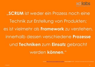 „SCRUM ist weder ein Prozess noch eine
             Technik zur Erstellung von Produkten;
es ist vielmehr als Framework zu verstehen,
 innerhalb dessen verschiedene Prozesse
         und Techniken zum Einsatz gebracht
                      werden können.“
                            Quelle: http://www.scrum.org/Scrum-Guides - Scrum Guide ©1991 – 2013 Ken Schwaber and Jeff Sutherland


17.04.2013                                                                                                             20
 
