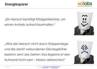 Energiesparer



„Ein Mensch benötigt Erfolgserlebnisse, um
seinen Antrieb aufrechtzuerhalten.“




„Wird der Mensch nicht durch Etappensiege
und die damit verbundenen Glücksgefühle
belohnt, lernt das Gehirn: Das Ergebnis ist den
Aufwand nicht wert – Mission abbrechen!“
                       Fotocopyright: http://www.sxc.hu/profile/atsoram
17.04.2013                  Lizenz: Royalty free, see usage options       32
 