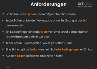 Anforderungen
 Ein Ball muss von jedem Teammitglied berührt werden

 Jeder Ball muss bei der Weitergabe ohne Berührung in der Luft
   gewesen sein

 Ein Ball darf nacheinander nicht von zwei direkt benachbarten
   Teammitgliedern berührt werden

 Jeder Ball muss dort enden, wo er gestartet wurde

 Eine Einheit gilt als fertig, wenn ein Ball alle Bedingungen erfüllt hat.

 Auf den Boden gefallene Bälle zählen nicht


  17.04.2013                                                             37
 