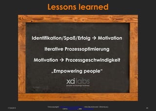 Lessons learned


             Identifikation/Spaß/Erfolg  Motivation

                  Iterative Prozessoptimierung

             Motivation  Prozessgeschwindigkeit

                       „Empowering people“




                   Fotocopyright: http://www.sxc.hu/profile/hisks - Kriss Szkurlatowski; 12frames.eu
17.04.2013                            Lizenz: Royalty free, see usage options                          40
 